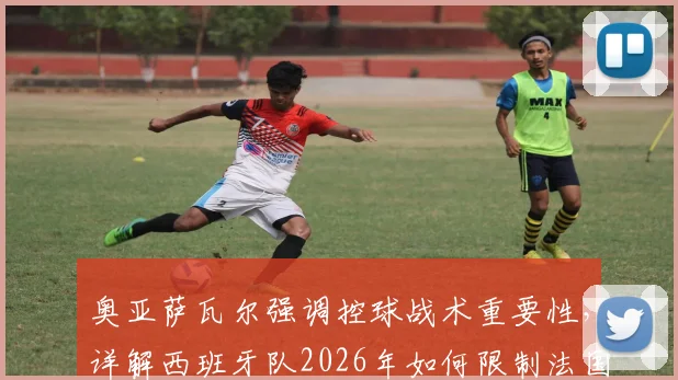 奥亚萨瓦尔强调控球战术重要性，详解西班牙队2026年如何限制法国队反击速度威胁