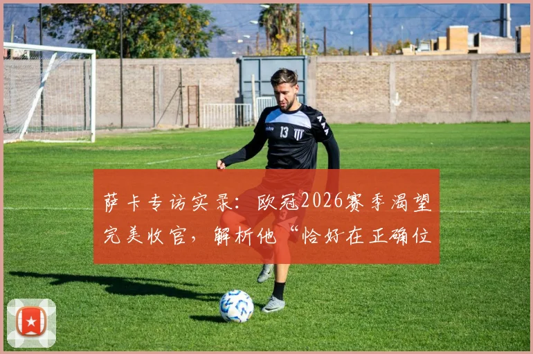 萨卡专访实录：欧冠2026赛季渴望完美收官，解析他“恰好在正确位置”的进球哲学与训练秘诀