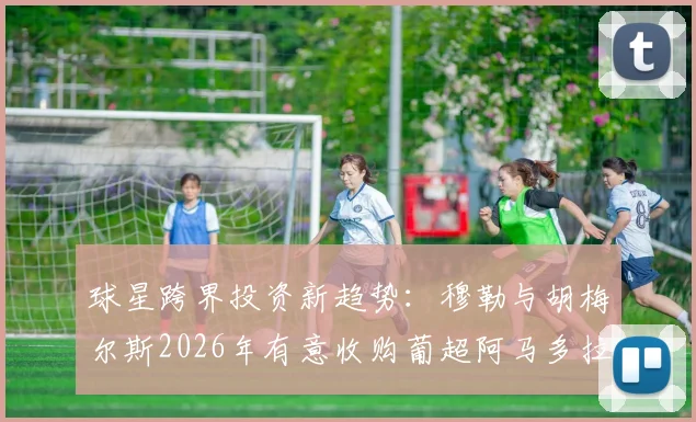 球星跨界投资新趋势：穆勒与胡梅尔斯2026年有意收购葡超阿马多拉之星，资深球迷解读背后门道