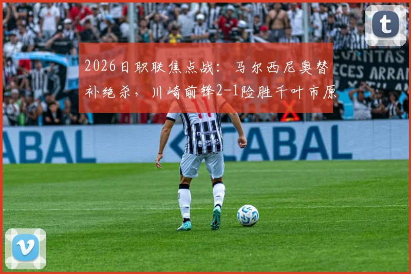 2026日职联焦点战：马尔西尼奥替补绝杀，川崎前锋2-1险胜千叶市原，现场视频回顾与分析