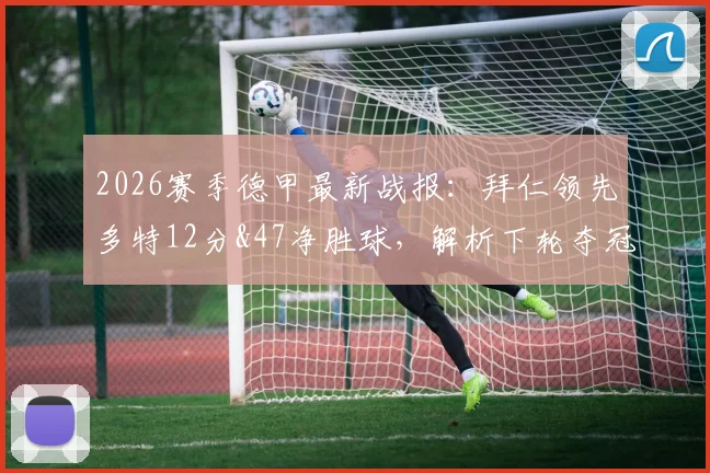 2026赛季德甲最新战报：拜仁领先多特12分&47净胜球，解析下轮夺冠具体条件与德甲争冠形势