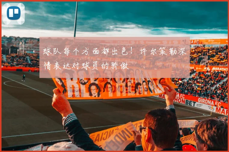 球队每个方面都出色!许尔策勒深情表达对球员的骄傲