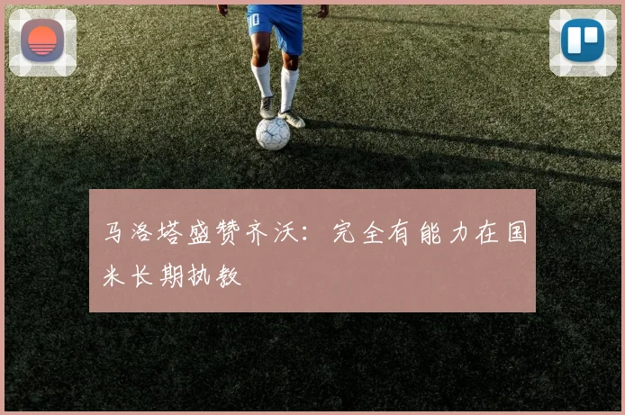 马洛塔盛赞齐沃：完全有能力在国米长期执教