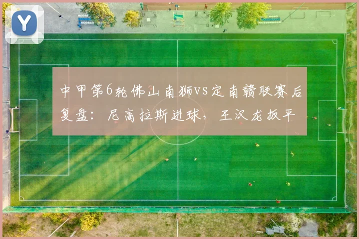 中甲第6轮佛山南狮vs定南赣联赛后复盘：尼高拉斯进球，王汉龙扳平比分，教你如何看懂一场平局