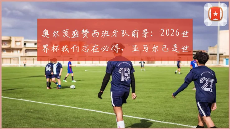 奥尔莫盛赞西班牙队前景：2026世界杯我们志在必得，亚马尔已是世界级球星