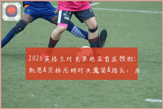 2026英格兰对克罗地亚首发预测:凯恩&贝林厄姆对决魔笛&格瓦,历史战绩与战术解析全览