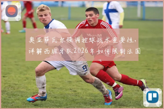 奥亚萨瓦尔强调控球战术重要性，详解西班牙队2026年如何限制法国队反击速度威胁