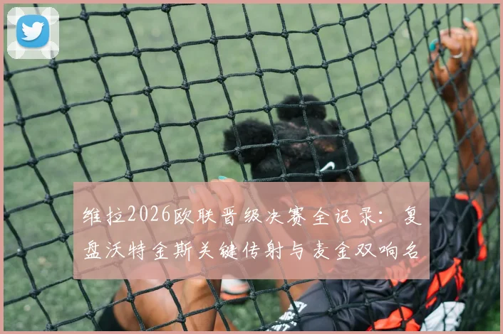 维拉2026欧联晋级决赛全记录:复盘沃特金斯关键传射与麦金双响名场面,解析4-1淘汰诺丁汉森林战术布局
