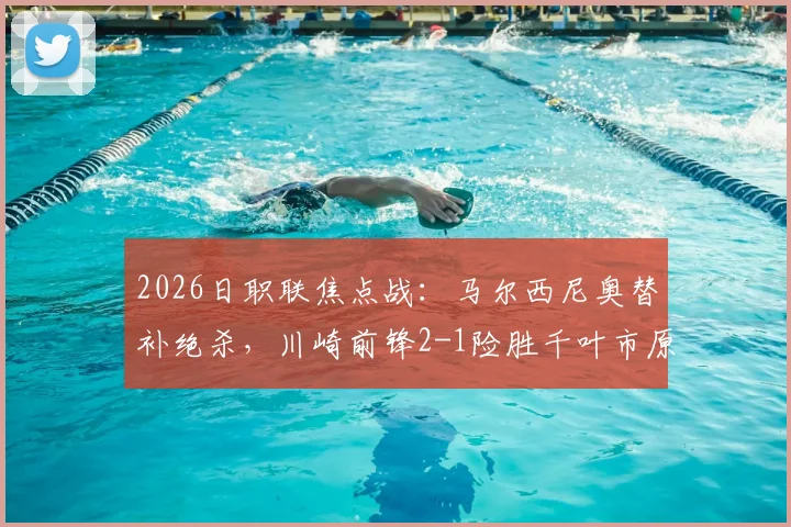 2026日职联焦点战：马尔西尼奥替补绝杀，川崎前锋2-1险胜千叶市原，现场视频回顾与分析