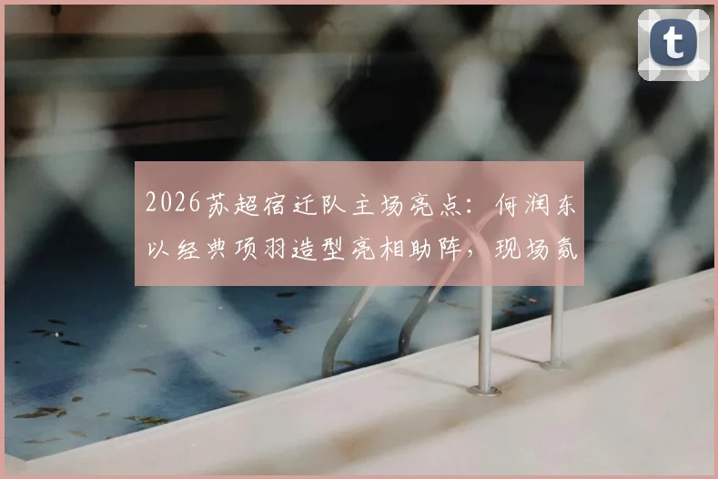 2026苏超宿迁队主场亮点：何润东以经典项羽造型亮相助阵，现场氛围与观赛指南
