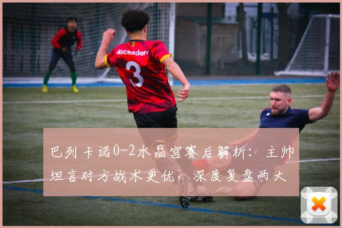 巴列卡诺0-2水晶宫赛后解析：主帅坦言对方战术更优，深度复盘两大关键败因与未来对策