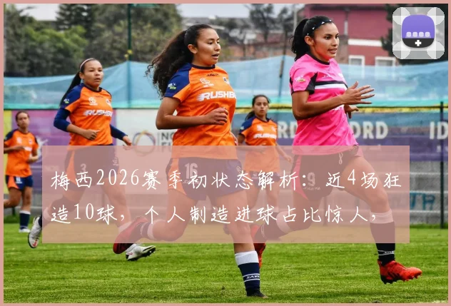 梅西2026赛季初状态解析：近4场狂造10球，个人制造进球占比惊人，他仍是球队绝对核心
