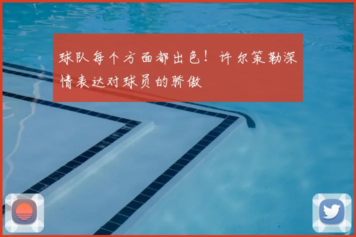 球队每个方面都出色！许尔策勒深情表达对球员的骄傲