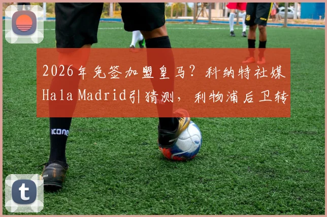 2026年免签加盟皇马？科纳特社媒Hala Madrid引猜测，利物浦后卫转会传闻深度剖析