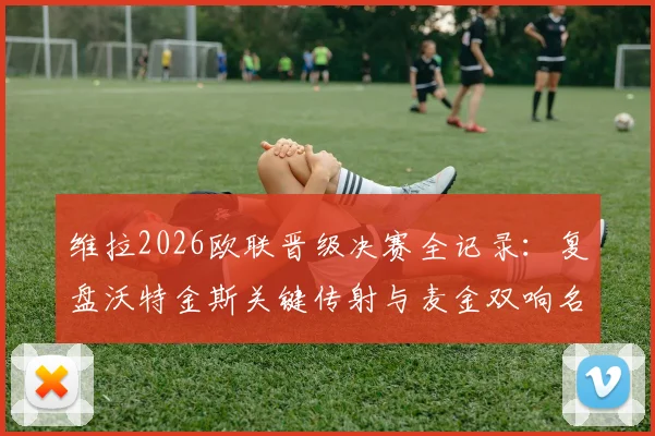 维拉2026欧联晋级决赛全记录：复盘沃特金斯关键传射与麦金双响名场面，解析4-1淘汰诺丁汉森林战术布局