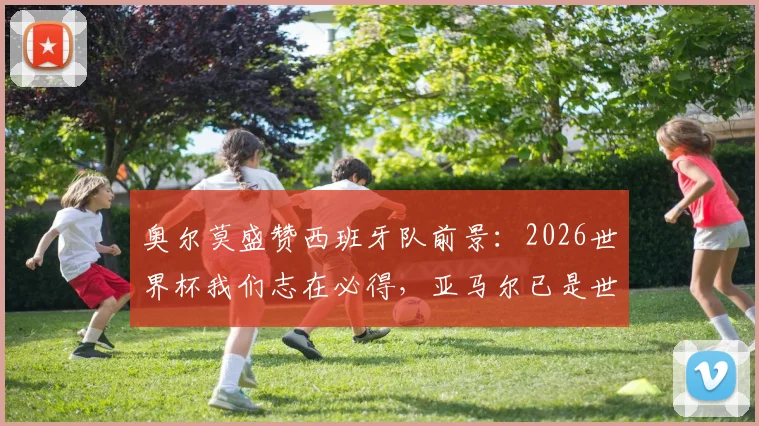 奥尔莫盛赞西班牙队前景：2026世界杯我们志在必得，亚马尔已是世界级球星