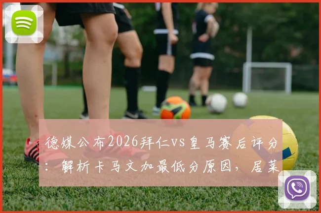 德媒公布2026拜仁vs皇马赛后评分:解析卡马文加最低分原因,居莱尔、奥利塞为何获满分评价