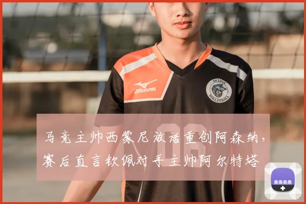 马竞主帅西蒙尼放话重创阿森纳，赛后直言钦佩对手主帅阿尔特塔