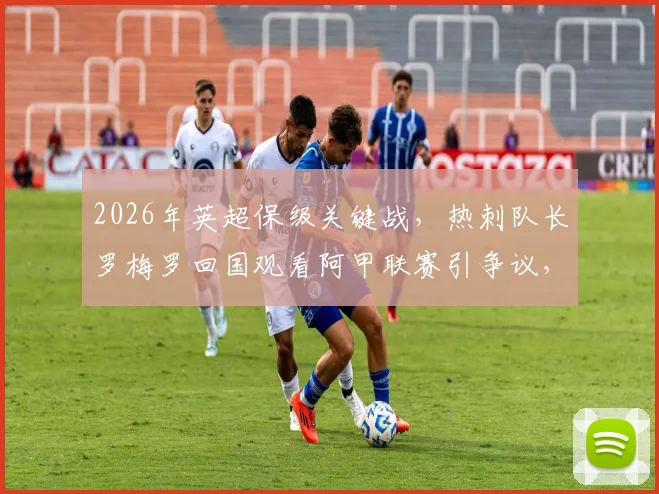 2026年英超保级关键战，热刺队长罗梅罗回国观看阿甲联赛引争议，球迷不满情绪深度分析