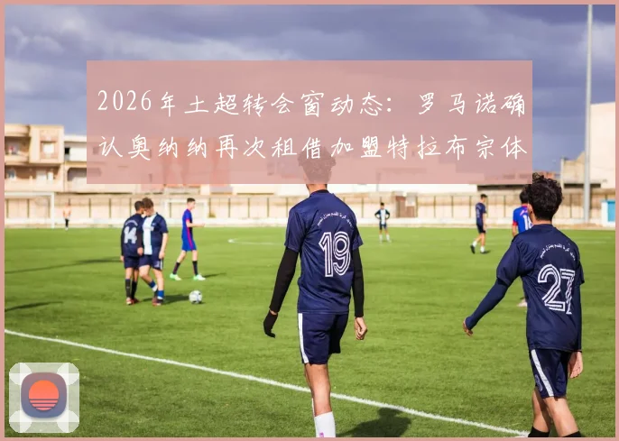 2026年土超转会窗动态：罗马诺确认奥纳纳再次租借加盟特拉布宗体育，这次与上次有何不同？