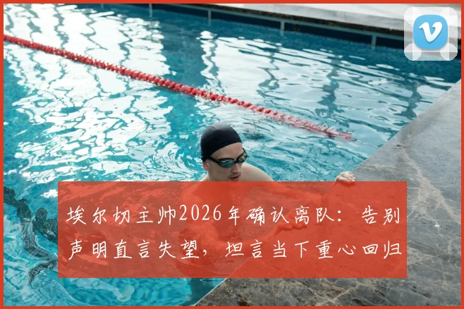 埃尔切主帅2026年确认离队：告别声明直言失望，坦言当下重心回归家庭与个人生活