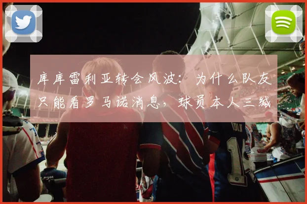 库库雷利亚转会风波：为什么队友只能看罗马诺消息，球员本人三缄其口？