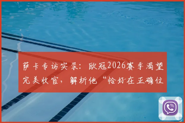 萨卡专访实录：欧冠2026赛季渴望完美收官，解析他“恰好在正确位置”的进球哲学与训练秘诀