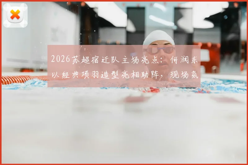 2026苏超宿迁队主场亮点：何润东以经典项羽造型亮相助阵，现场氛围与观赛指南